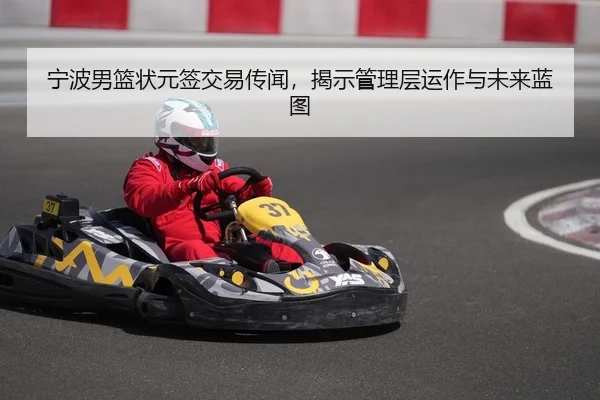 宁波男篮状元签交易传闻，揭示管理层运作与未来蓝图